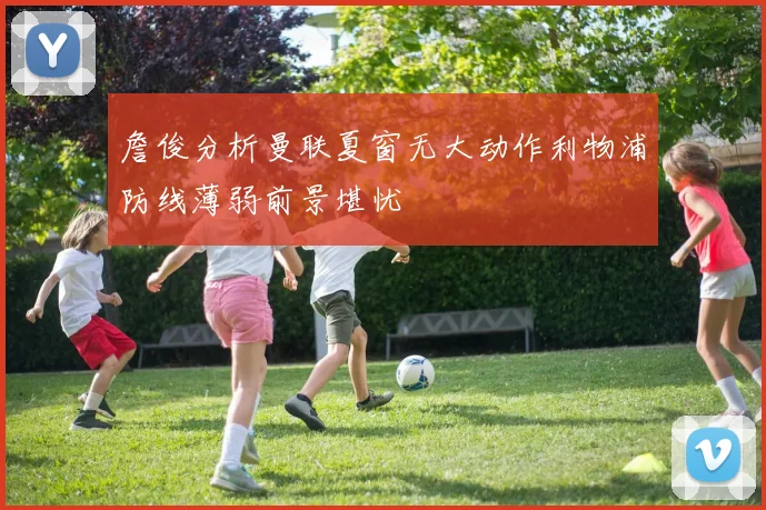 詹俊分析曼联夏窗无大动作利物浦防线薄弱前景堪忧