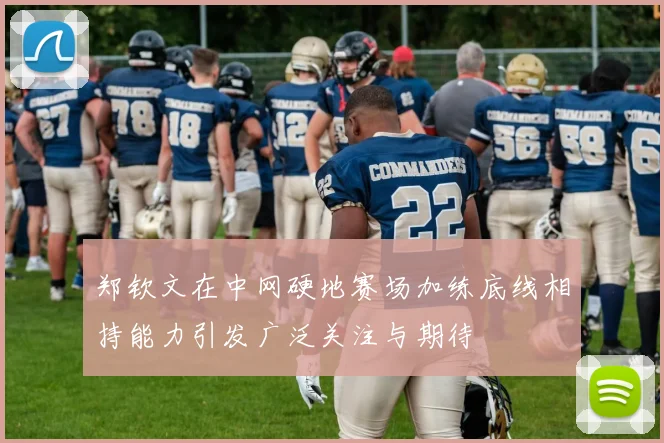 郑钦文在中网硬地赛场加练底线相持能力引发广泛关注与期待